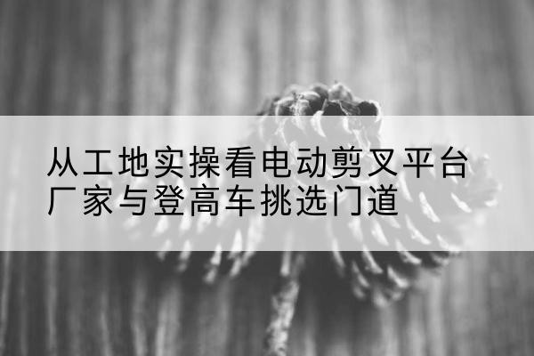 北票电动剪叉升降平台厂家-从工地实操看电动剪叉平台厂家与登高车挑选门道