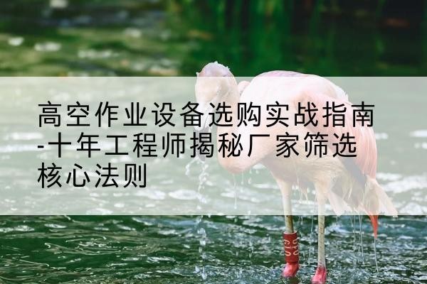 北票剪叉式升降机厂家-高空作业设备选购实战指南-十年工程师揭秘厂家筛选核心法则