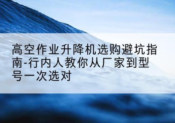 北票升降平台厂家-高空作业升降机选购避坑指南-行内人教你从厂家到型号一次选对