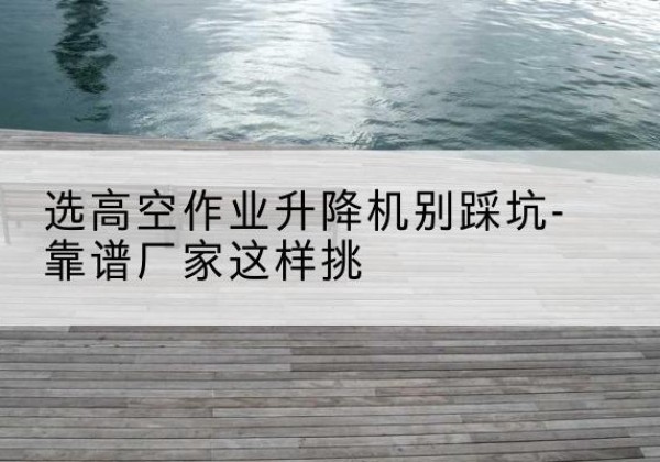 北票剪叉式升降机厂家-选高空作业升降机别踩坑-靠谱厂家这样挑