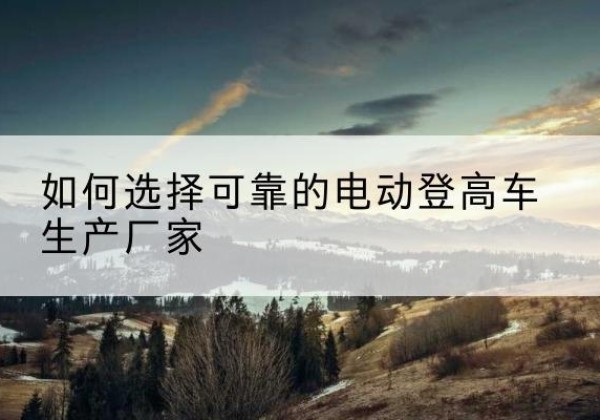北票电动登高车厂家-如何选择可靠的电动登高车生产厂家