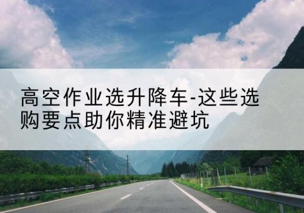 北票升降车厂家-高空作业选升降车-这些选购要点助你*避坑