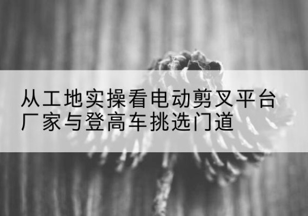 北票电动剪叉升降平台厂家-从工地实操看电动剪叉平台厂家与登高车挑选门道